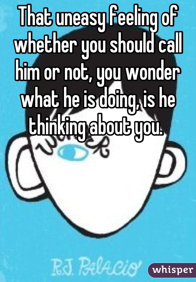 That uneasy feeling of whether you should call him or not, you wonder what he is doing, is he thinking about you. 