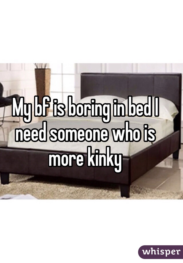 My bf is boring in bed I need someone who is more kinky 