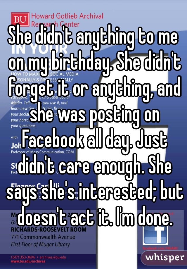 She didn't anything to me on my birthday. She didn't forget it or anything, and she was posting on Facebook all day. Just didn't care enough. She says she's interested; but doesn't act it. I'm done.