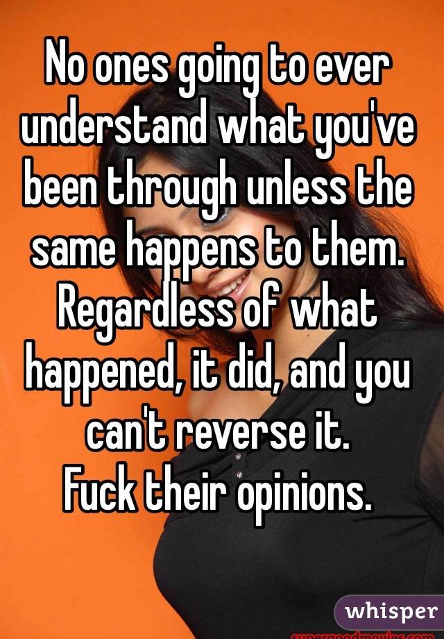 No ones going to ever understand what you've been through unless the same happens to them. 
Regardless of what happened, it did, and you can't reverse it. 
Fuck their opinions. 