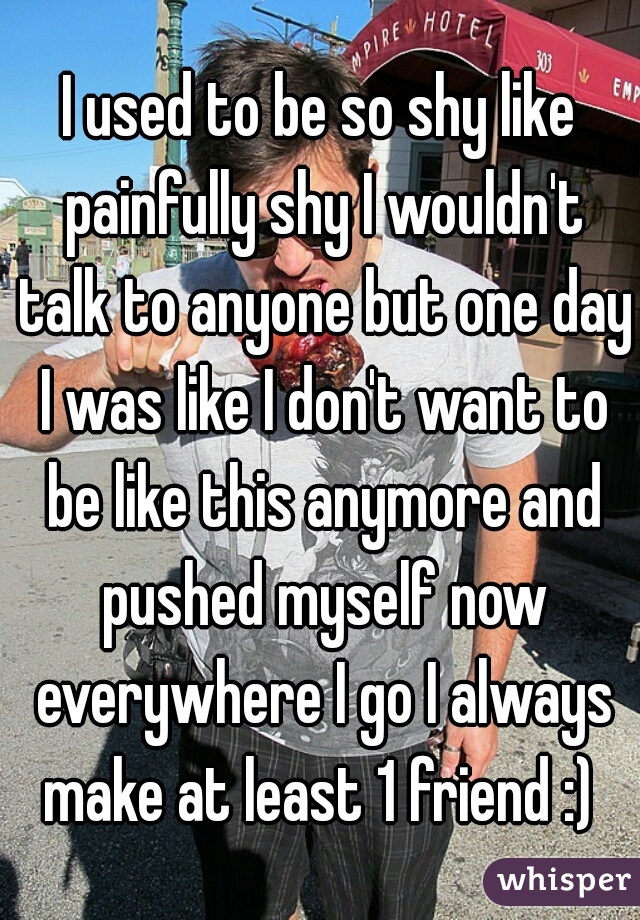 I used to be so shy like painfully shy I wouldn't talk to anyone but one day I was like I don't want to be like this anymore and pushed myself now everywhere I go I always make at least 1 friend :) 
