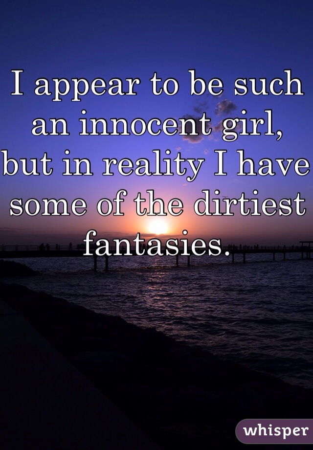 I appear to be such an innocent girl, but in reality I have some of the dirtiest fantasies. 