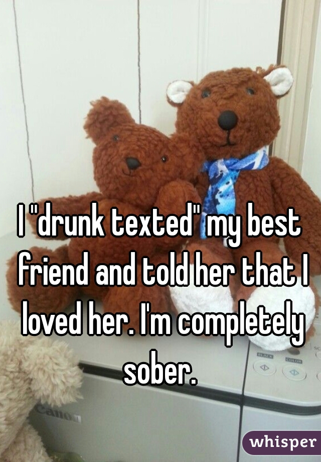 I "drunk texted" my best friend and told her that I loved her. I'm completely sober. 