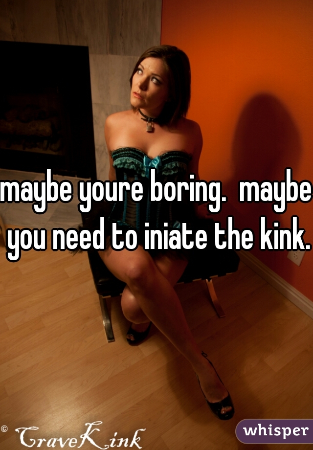 maybe youre boring.  maybe you need to iniate the kink.