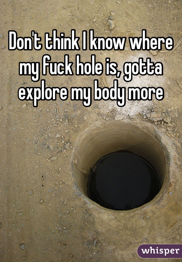 Don't think I know where my fuck hole is, gotta explore my body more