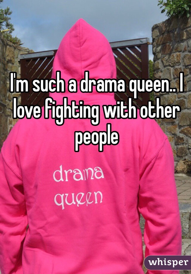 I'm such a drama queen.. I love fighting with other people