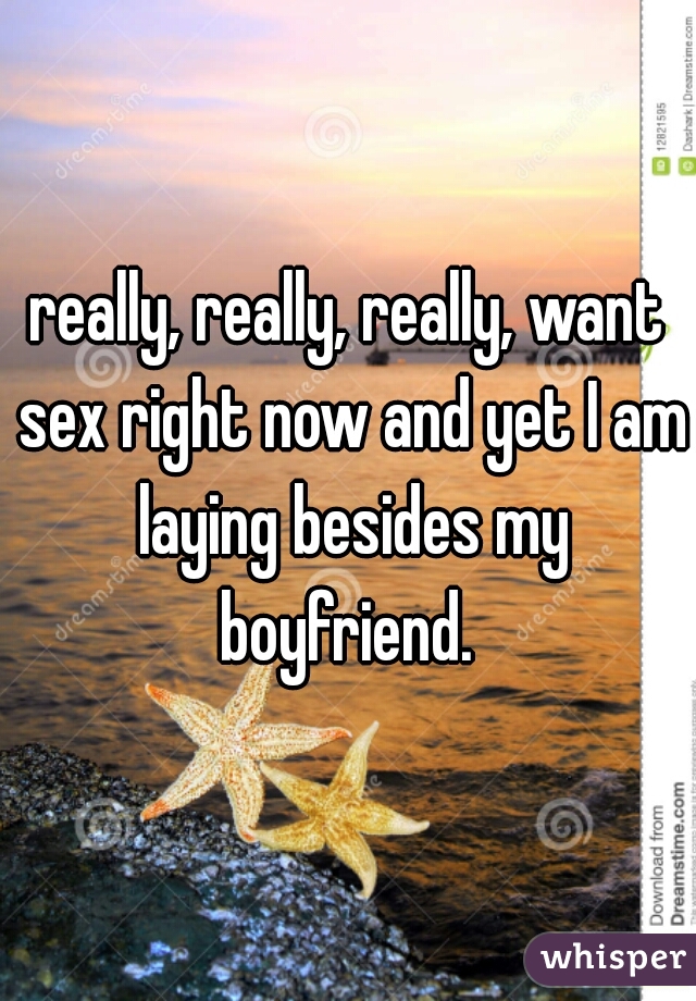 really, really, really, want sex right now and yet I am laying besides my boyfriend. 
