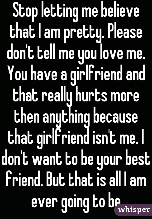 Stop letting me believe that I am pretty. Please don't tell me you love me. You have a girlfriend and that really hurts more then anything because that girlfriend isn't me. I don't want to be your best friend. But that is all I am ever going to be