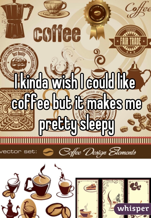 I kinda wish I could like coffee but it makes me pretty sleepy