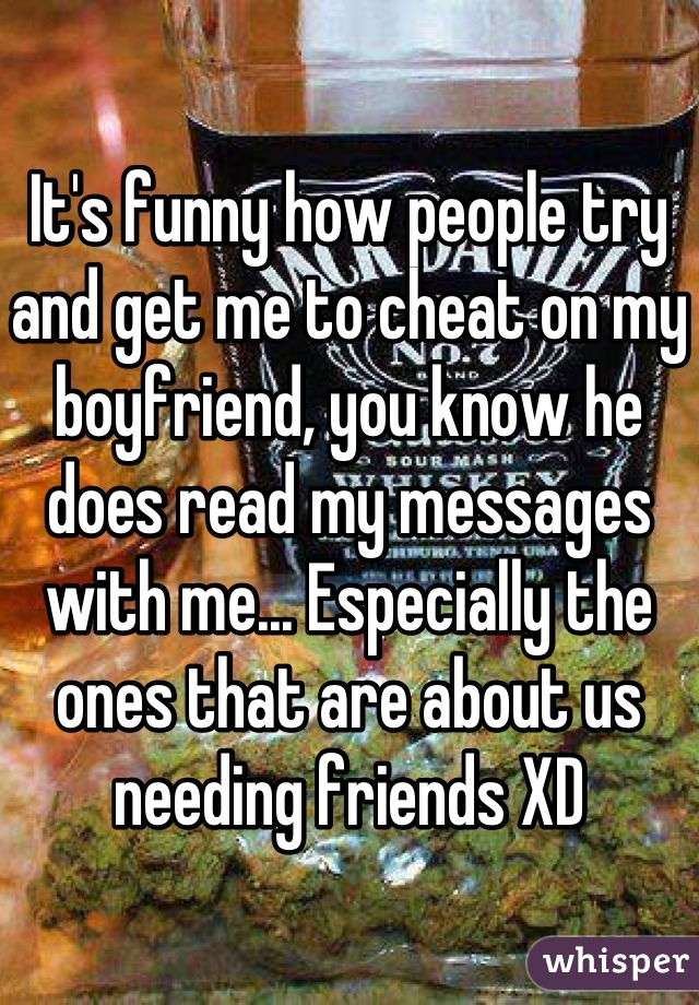 It's funny how people try and get me to cheat on my boyfriend, you know he does read my messages with me... Especially the ones that are about us needing friends XD