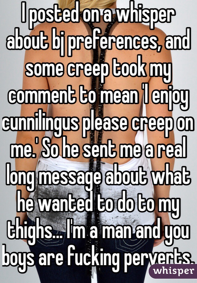 I posted on a whisper about bj preferences, and some creep took my comment to mean 'I enjoy cunnilingus please creep on me.' So he sent me a real long message about what he wanted to do to my thighs... I'm a man and you boys are fucking perverts. This coming from a kink loving switch. 