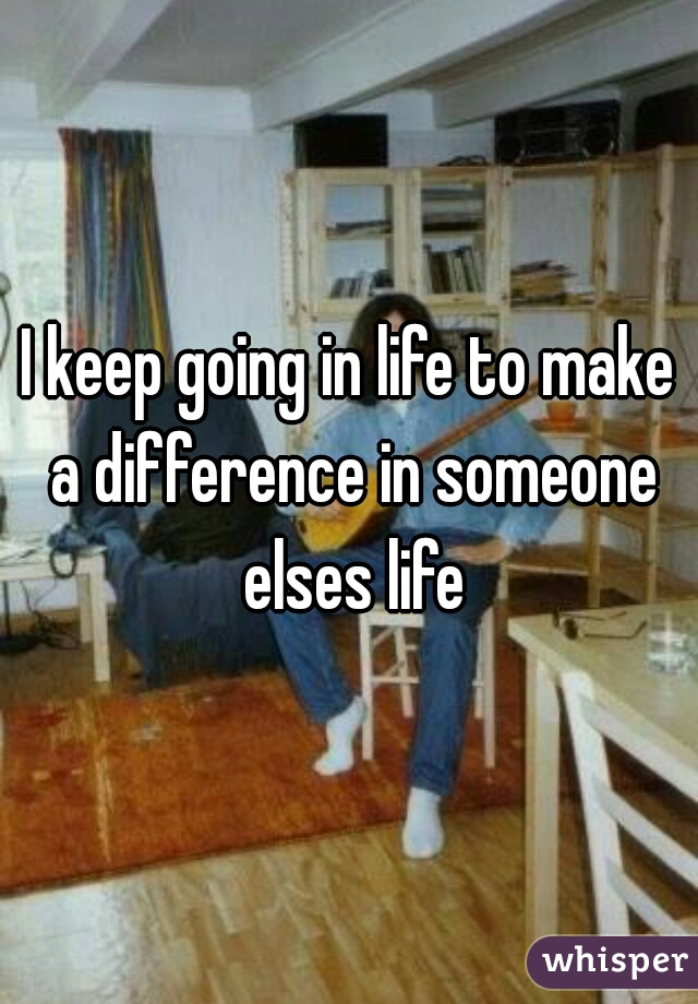 I keep going in life to make a difference in someone elses life