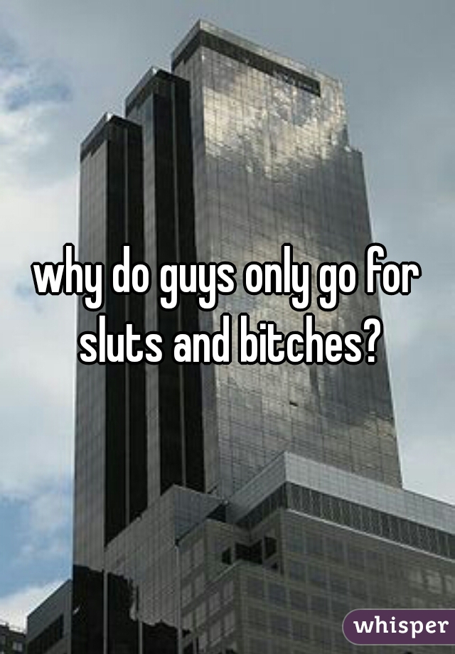 why do guys only go for sluts and bitches?