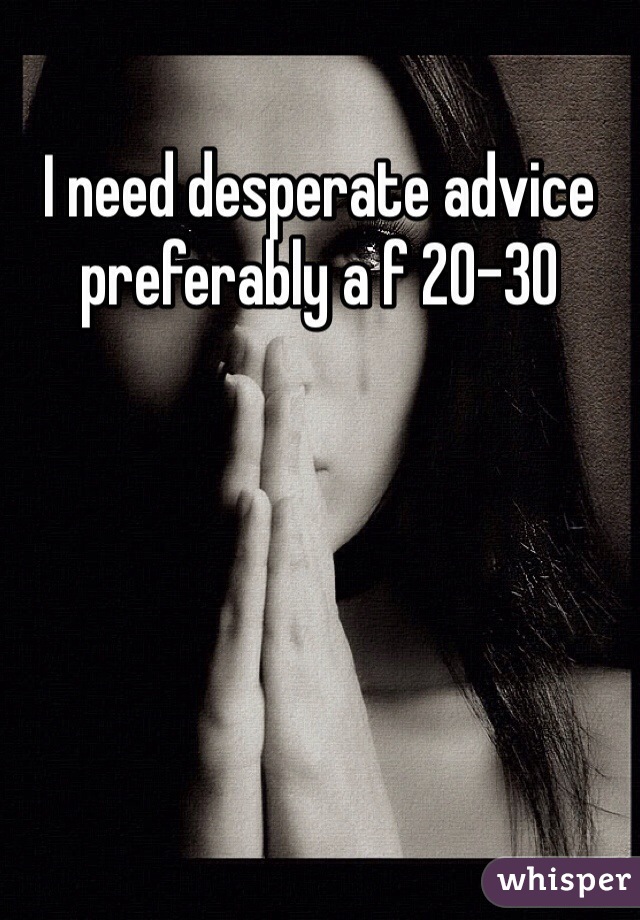 I need desperate advice preferably a f 20-30