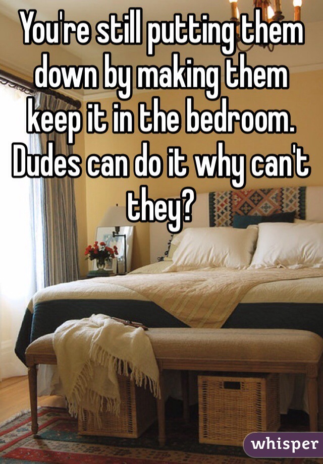 You're still putting them down by making them keep it in the bedroom. Dudes can do it why can't they?