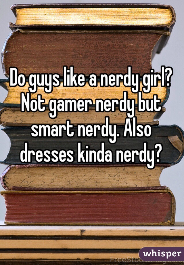 Do guys like a nerdy girl? Not gamer nerdy but smart nerdy. Also dresses kinda nerdy? 