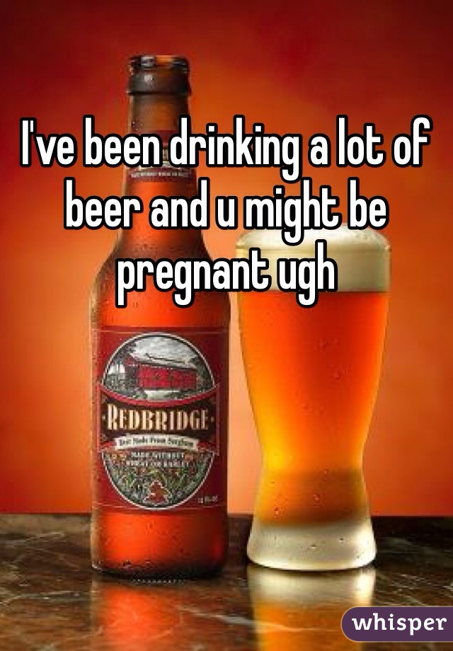 I've been drinking a lot of beer and u might be pregnant ugh 