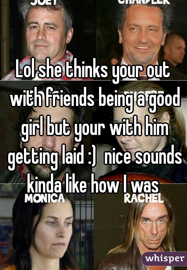 Lol she thinks your out with friends being a good girl but your with him getting laid :)  nice sounds kinda like how I was 