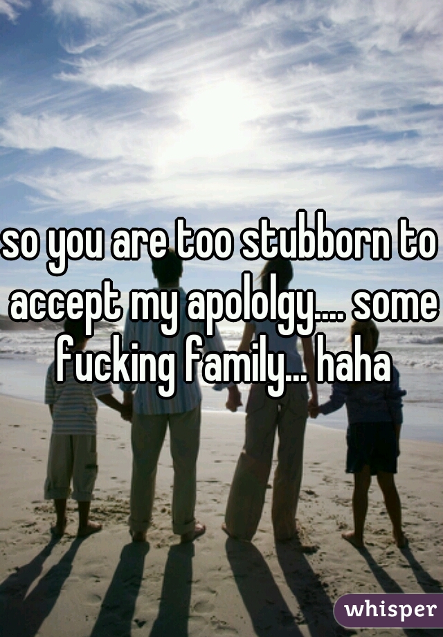 so you are too stubborn to accept my apololgy.... some fucking family... haha