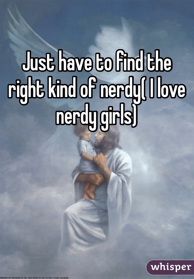 Just have to find the right kind of nerdy( I love nerdy girls)