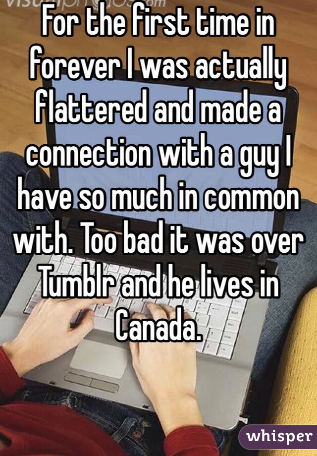 For the first time in forever I was actually flattered and made a connection with a guy I have so much in common with. Too bad it was over Tumblr and he lives in Canada. 
