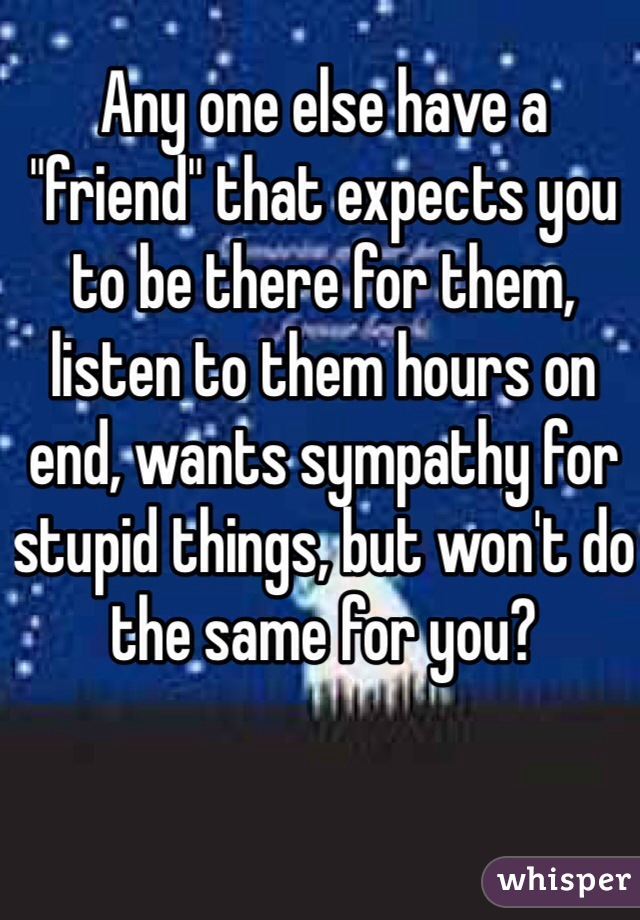 Any one else have a "friend" that expects you to be there for them, listen to them hours on end, wants sympathy for stupid things, but won't do the same for you? 