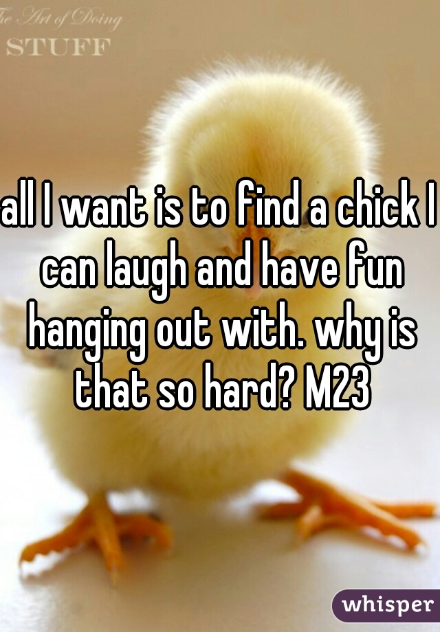 all I want is to find a chick I can laugh and have fun hanging out with. why is that so hard? M23