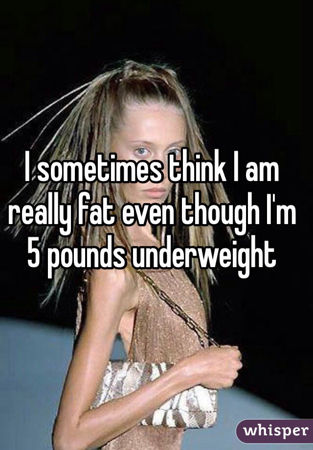 I sometimes think I am really fat even though I'm 5 pounds underweight