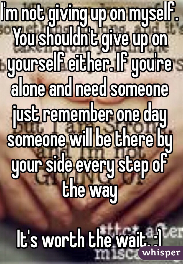 I'm not giving up on myself. You shouldn't give up on yourself either. If you're alone and need someone just remember one day someone will be there by your side every step of the way 

It's worth the wait. :) 
