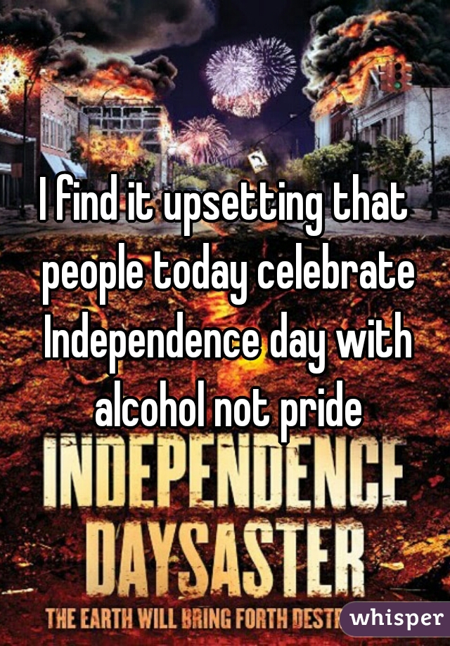 I find it upsetting that people today celebrate Independence day with alcohol not pride