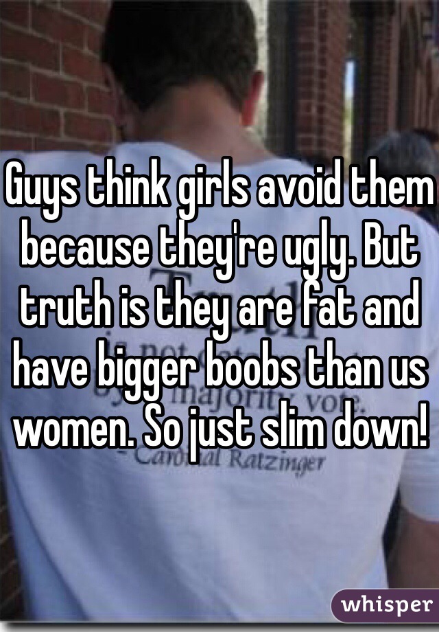 Guys think girls avoid them because they're ugly. But truth is they are fat and have bigger boobs than us women. So just slim down!