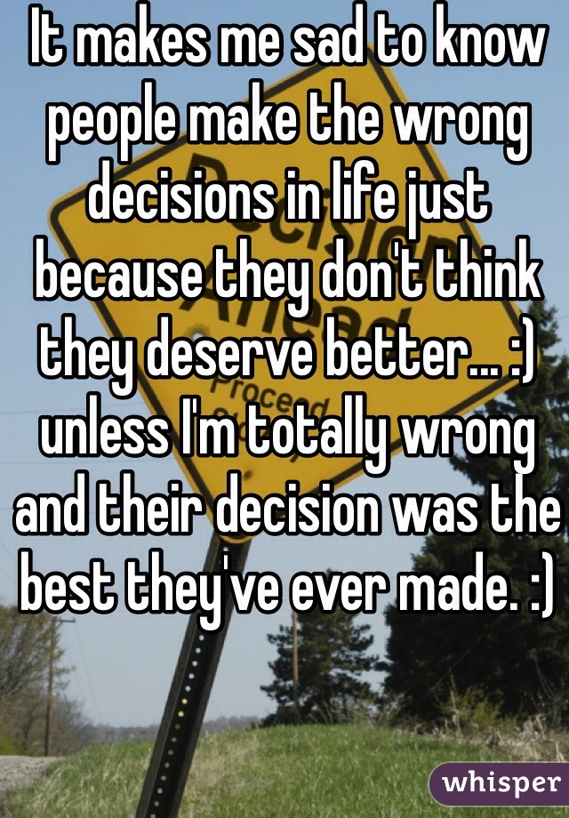 It makes me sad to know people make the wrong decisions in life just because they don't think they deserve better... :) unless I'm totally wrong and their decision was the best they've ever made. :)