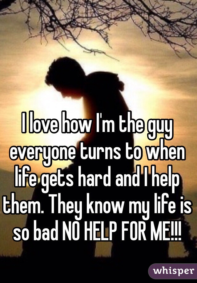 I love how I'm the guy everyone turns to when life gets hard and I help them. They know my life is so bad NO HELP FOR ME!!! 