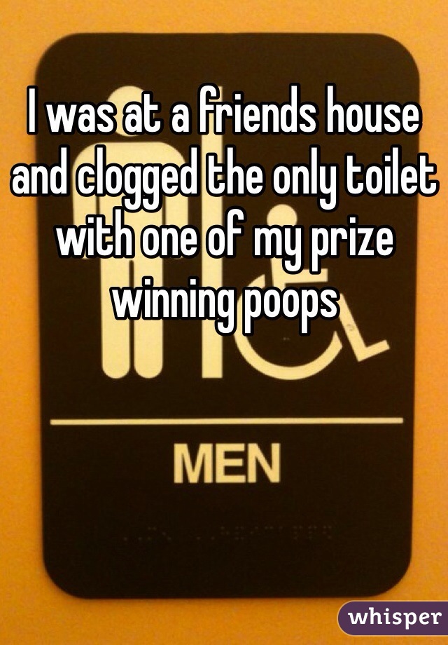 I was at a friends house and clogged the only toilet with one of my prize winning poops