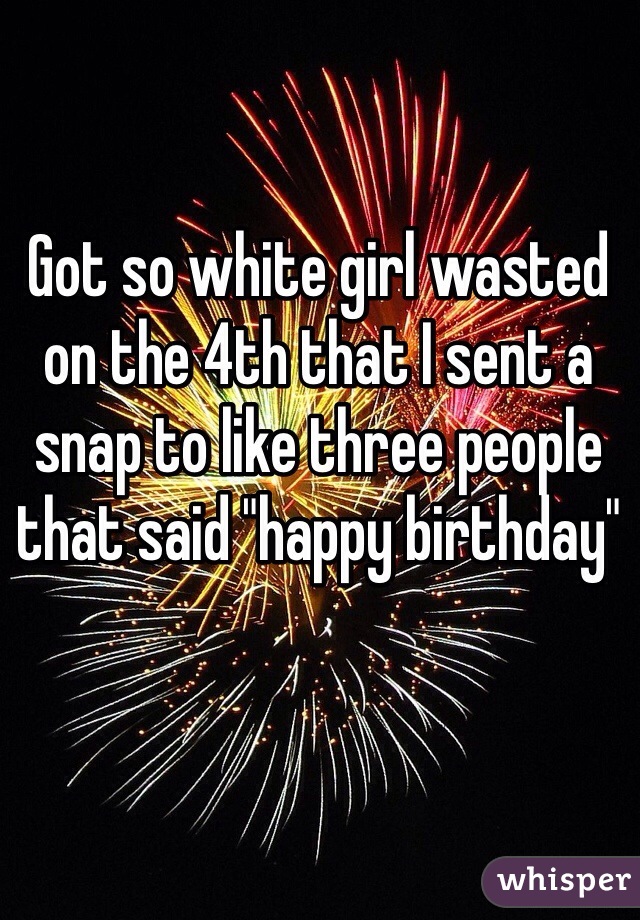 Got so white girl wasted on the 4th that I sent a snap to like three people that said "happy birthday" 