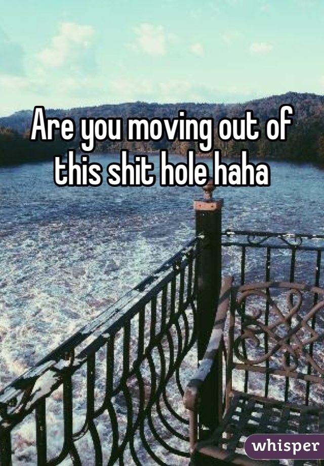 Are you moving out of this shit hole haha
