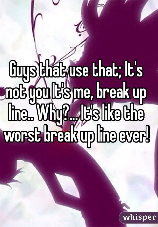 Guys that use that; It's not you It's me, break up line.. Why?... It's like the worst break up line ever!