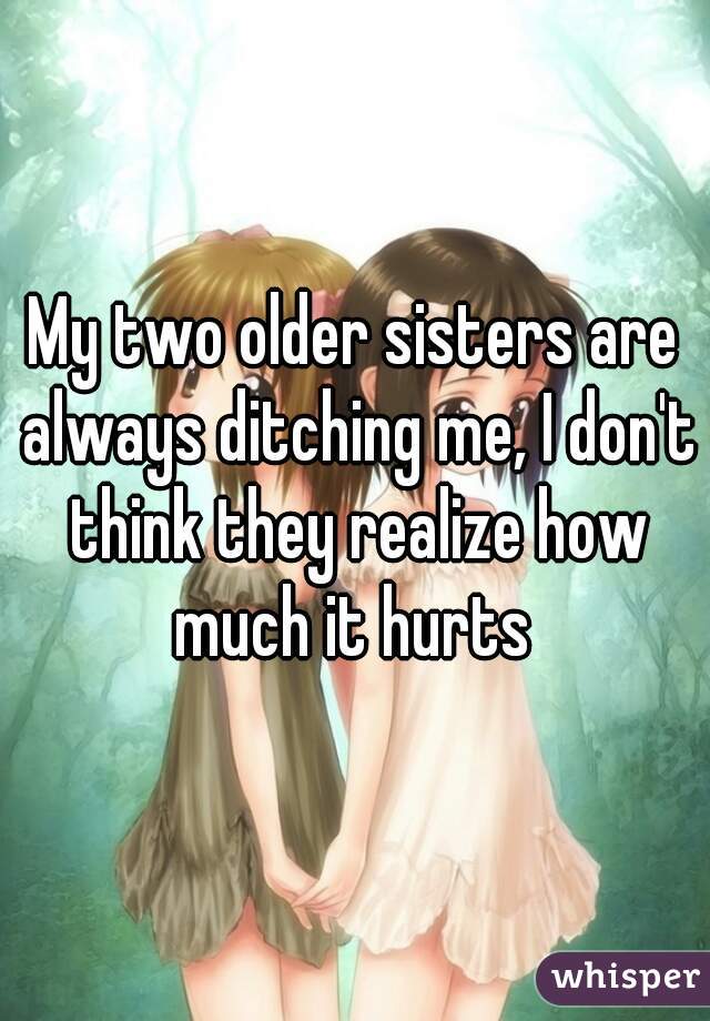 My two older sisters are always ditching me, I don't think they realize how much it hurts 
