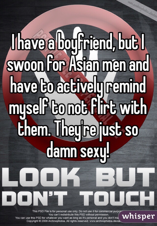 I have a boyfriend, but I swoon for Asian men and have to actively remind myself to not flirt with them. They're just so damn sexy!