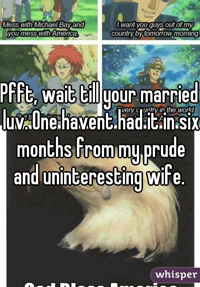 Pfft, wait till your married luv. One havent had it in six months from my prude and uninteresting wife. 
