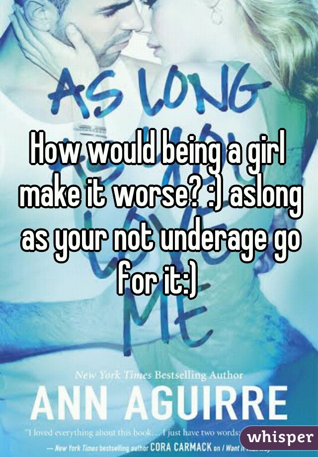 How would being a girl make it worse? :) aslong as your not underage go for it:) 
