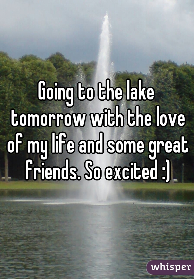 Going to the lake tomorrow with the love of my life and some great friends. So excited :)