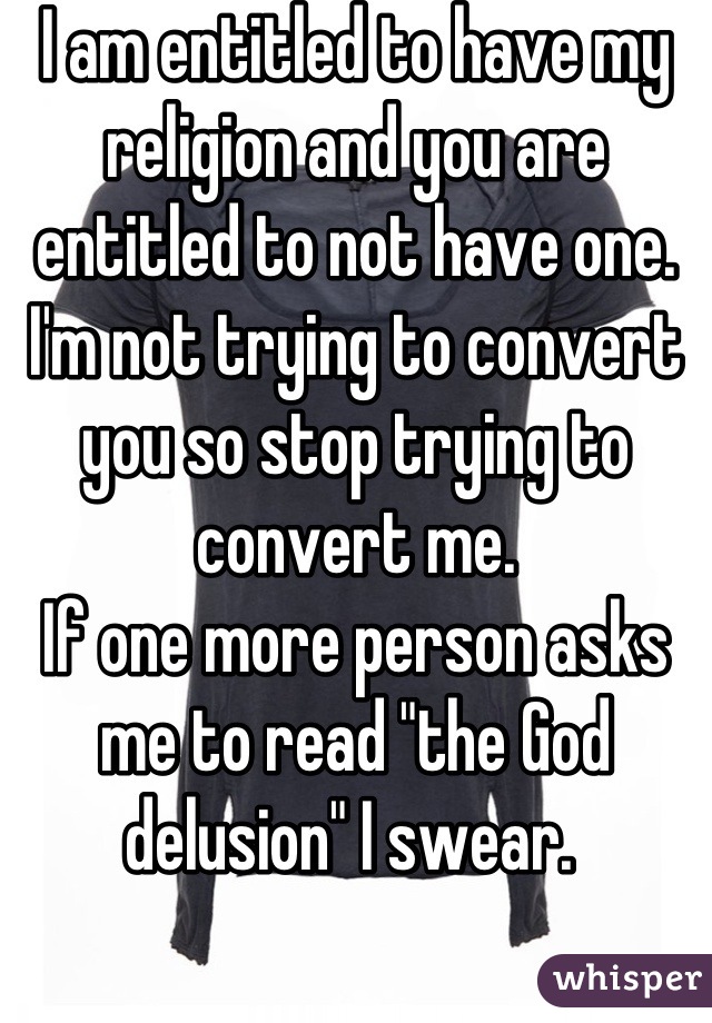 I am entitled to have my religion and you are entitled to not have one. I'm not trying to convert you so stop trying to convert me. 
If one more person asks me to read "the God delusion" I swear. 