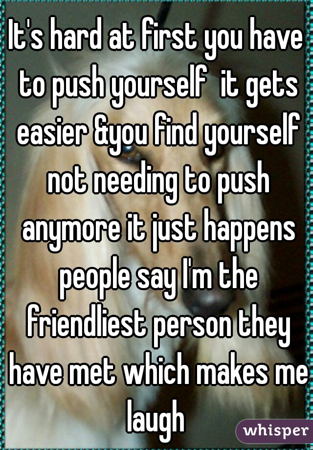 It's hard at first you have to push yourself  it gets easier &you find yourself not needing to push anymore it just happens people say I'm the friendliest person they have met which makes me laugh 