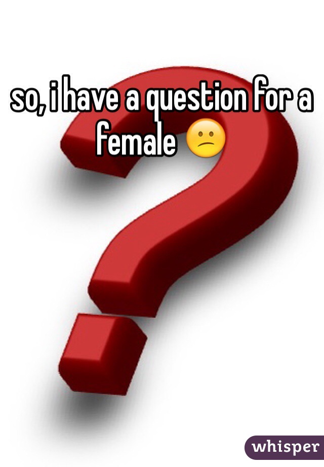 so, i have a question for a female 😕