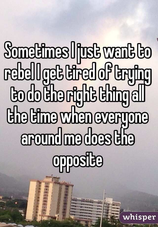 Sometimes I just want to rebel I get tired of trying to do the right thing all the time when everyone around me does the opposite 