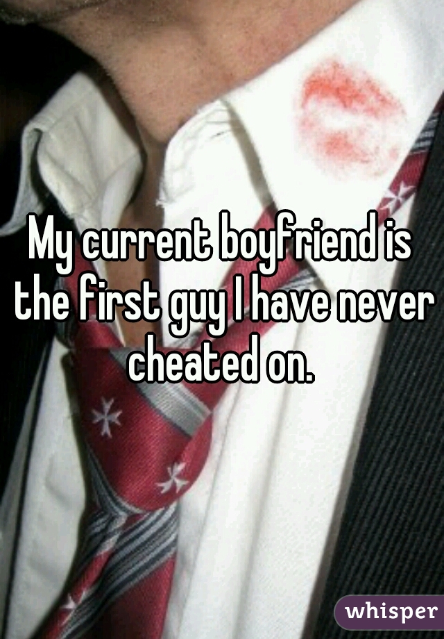 My current boyfriend is the first guy I have never cheated on. 