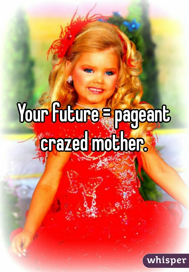 Your future = pageant crazed mother. 