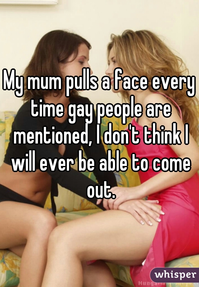 My mum pulls a face every time gay people are mentioned, I don't think I will ever be able to come out.