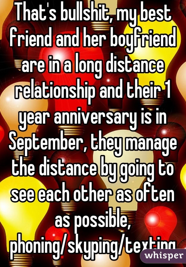 That's bullshit, my best friend and her boyfriend are in a long distance relationship and their 1 year anniversary is in September, they manage the distance by going to see each other as often as possible, phoning/skyping/texting